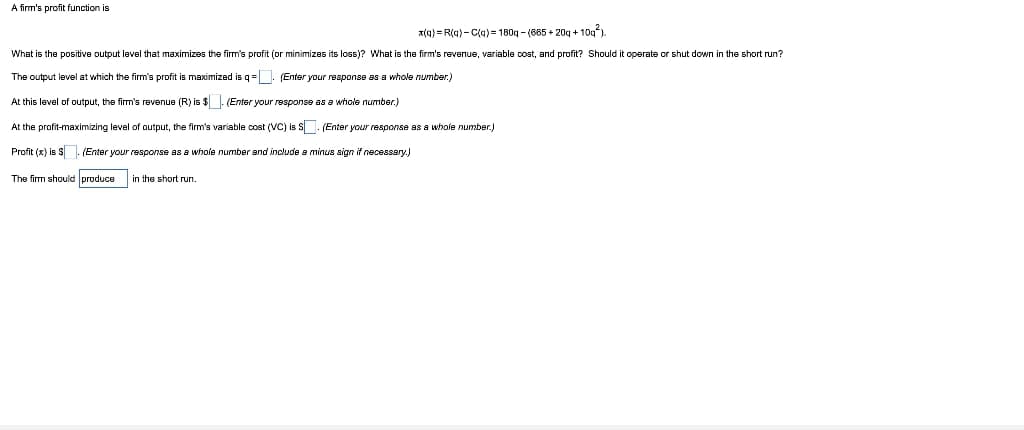 A firm's profit function is
x(q) = R(q)- C(q)= 180g - (685 + 20g + 10g)
What is the positive output level that maximizes the firm's profit (or minimizes its loss)? What is the firm's revenue, variable cost, and profit? Should it operate or shut down in the short run?
The output level at which the firm's profit is maximized is q=. (Enter your response as a whole number.)
At this level of output, the firm's revenue (R) is $. (Enter your response as a whole number.)
At the profit-maximizing level of output, the firm's variable cost (VC) is S. (Enter your response as a whole number.)
Profit (x) is S. (Enter your response as a whole number and include a minus sign if necessary.)
The firm should produce
in the short run.
