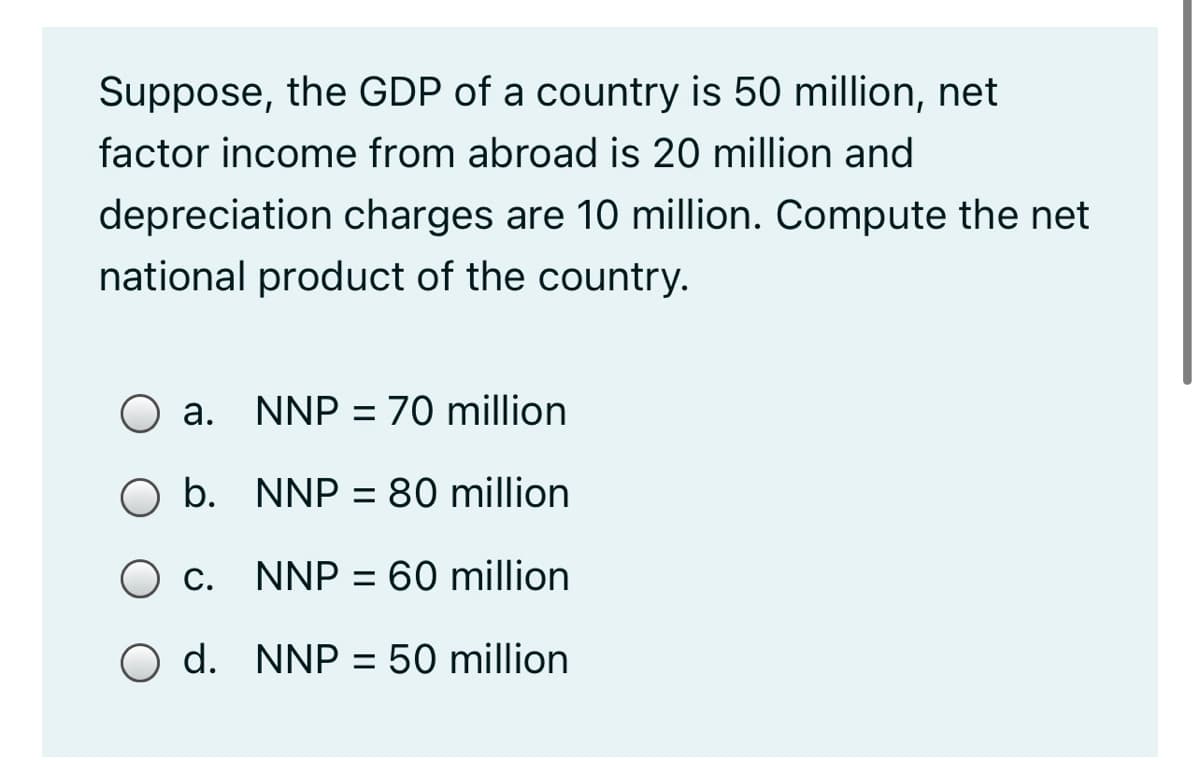 Suppose, the GDP of a country is 50 million, net
factor income from abroad is 20 million and
depreciation charges are 10 million. Compute the net
national product of the country.
а.
NNP = 70 million
O b. NNP = 80 million
С.
NNP = 60 million
O d. NNP = 50 million

