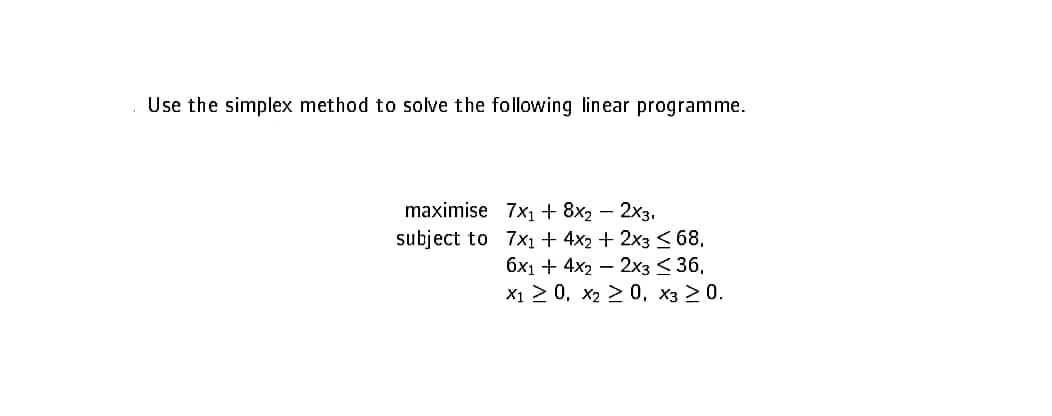 Use the simplex method to solve the following linear programme.
maximise 7x1 + 8x2 - 2x3.
subject to
7x₁ + 4x2 + 2x3 ≤ 68,
6x1 + 4x22x3 < 36,
X1 ≥ 0, x₂ > 0, X3 ≥ 0.