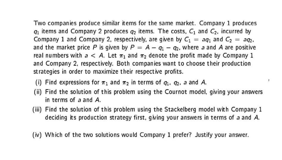 Two companies produce similar items for the same market. Company 1 produces
9₁ items and Company 2 produces q2 items. The costs, C₁ and C₂, incurred by
Company 1 and Company 2, respectively, are given by C₁ = aq₁ and C₂
91
and the market price P is given by P = A-91-92, where a and A are positive
real numbers with a < A. Let ₁ and ₂ denote the profit made by Company 1
and Company 2, respectively. Both companies want to choose their production
strategies in order to maximize their respective profits.
(i) Find expressions for T₁ and 2 in terms of q₁. 92. a and A.
(ii) Find the solution of this problem using the Cournot model, giving your answers
in terms of a and A.
(iii) Find the solution of this problem using the Stackelberg model with Company 1
deciding its production strategy first, giving your answers in terms of a and A.
(iv) Which of the two solutions would Company 1 prefer? Justify your answer.