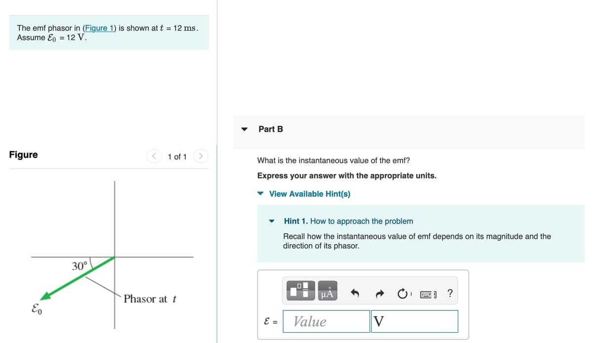 The emf phasor in (Figure 1) is shown at t = 12 ms.
Assume Eo = 12 V.
Part B
Figure
1 of 1
What is the instantaneous value of the emf?
Express your answer with the appropriate units.
v View Available Hint(s)
Hint 1. How to approach the problem
Recall how the instantaneous value of emf depends on its magnitude and the
direction of its phasor.
30°
ol
µA
?
Phasor at t
Value
v
V
E =
