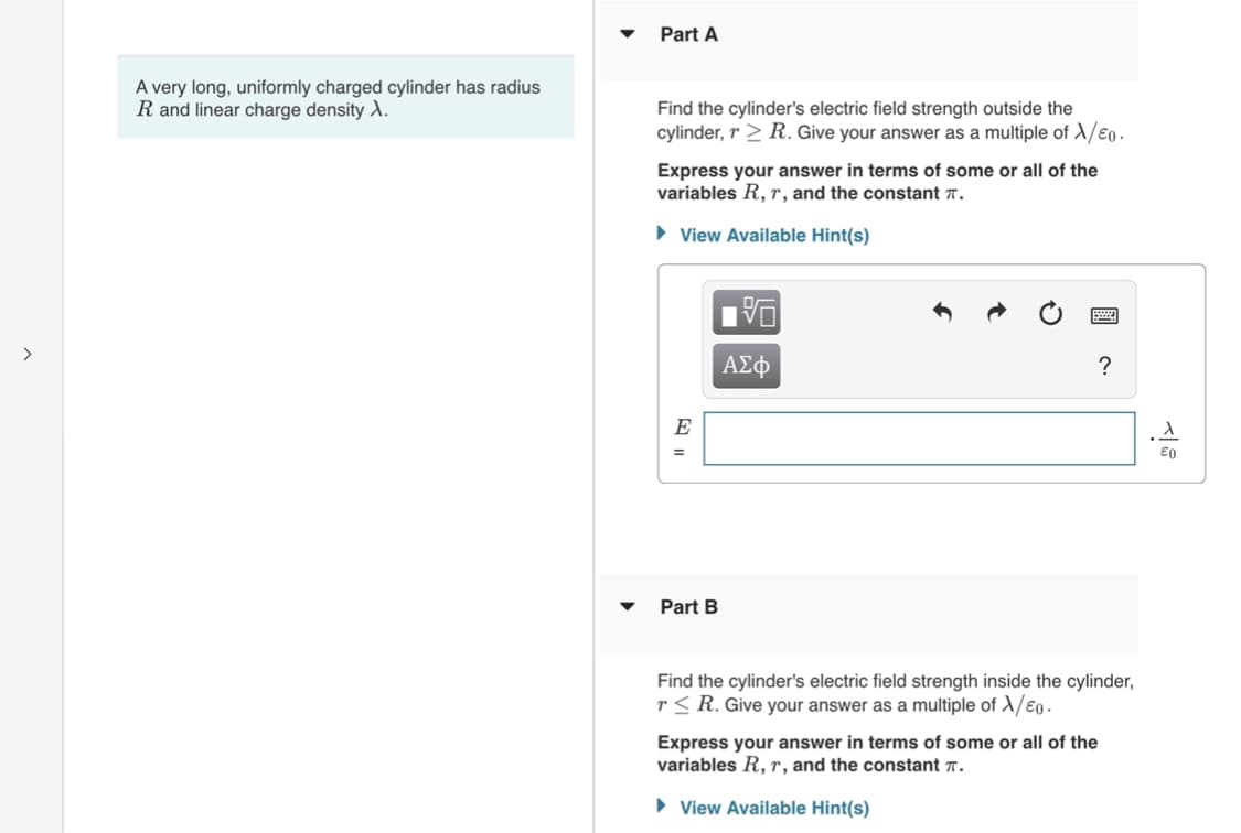 Part A
A very long, uniformly charged cylinder has radius
R and linear charge density .
Find the cylinder's electric field strength outside the
cylinder, r > R. Give your answer as a multiple of A/€0.
Express your answer in terms of some or all of the
variables R, r, and the constant 7.
• View Available Hint(s)
ΑΣφ
?
E
%3D
Part B
Find the cylinder's electric field strength inside the cylinder,
r< R. Give your answer as a multiple of A/eo -
Express your answer in terms of some or all of the
variables R, r, and the constant 7.
• View Available Hint(s)
