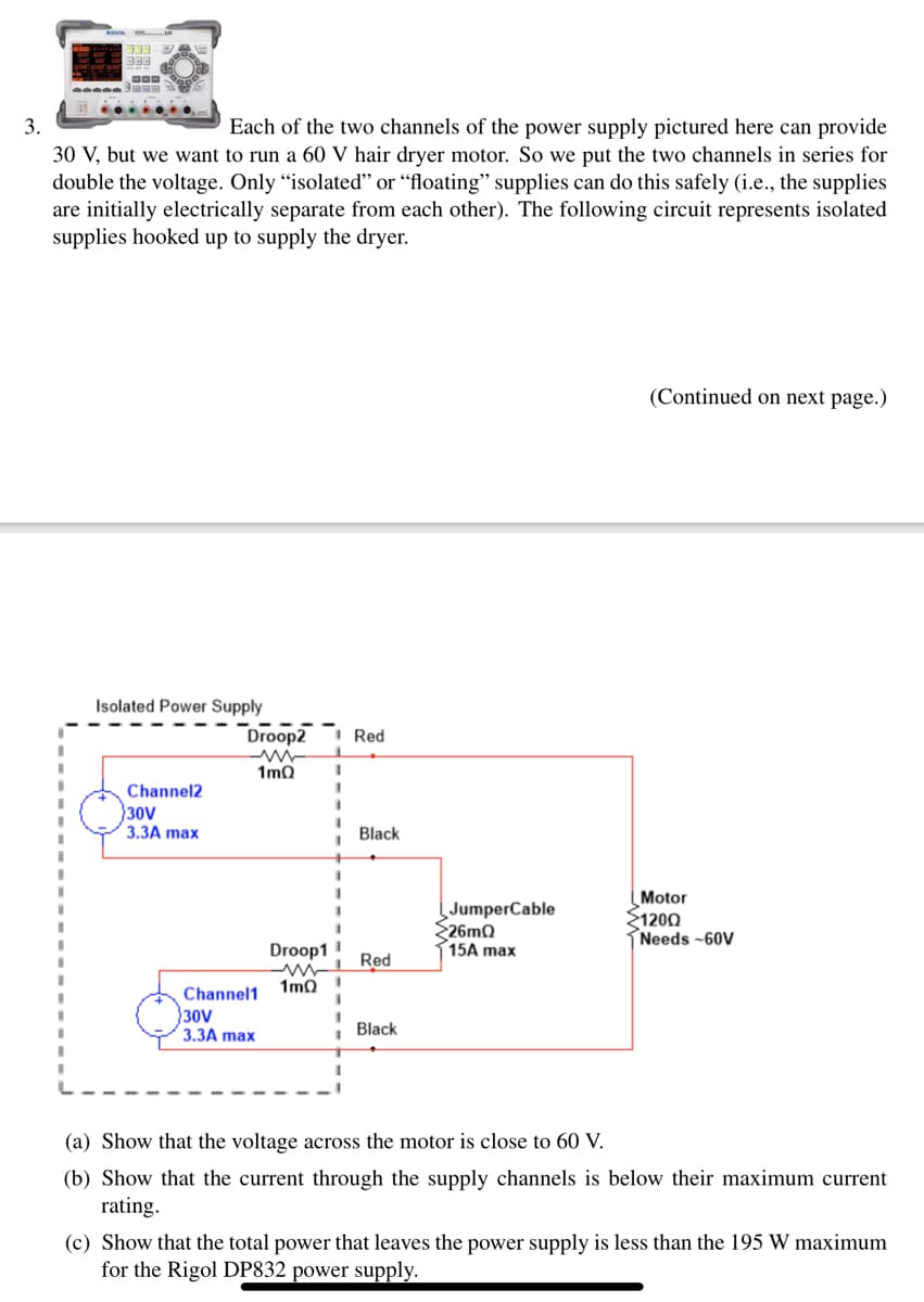 333
000
SaBa
3.
Each of the two channels of the power supply pictured here can provide
30 V, but we want to run a 60 V hair dryer motor. So we put the two channels in series for
double the voltage. Only "isolated" or "floating" supplies can do this safely (i.e., the supplies
are initially electrically separate from each other). The following circuit represents isolated
supplies hooked up to supply the dryer.
Isolated Power Supply
Channel2
30V
3.3A max
Droop2
ww
1mQ
Channel1
30V
3.3A max
1
Droop11
www
1mQ
Red
Black
Red
Black
JumperCable
26mQ
15A max
(Continued on next page.)
Motor
21200
Needs -60V
(a) Show that the voltage across the motor is close to 60 V.
(b) Show that the current through the supply channels is below their maximum current
rating.
(c) Show that the total power that leaves the power supply is less than the 195 W maximum
for the Rigol DP832 power supply.