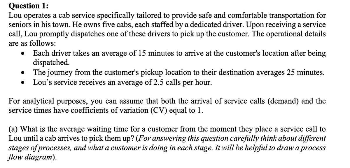 Question 1:
Lou operates a cab service specifically tailored to provide safe and comfortable transportation for
seniors in his town. He owns five cabs, each staffed by a dedicated driver. Upon receiving a service
call, Lou promptly dispatches one of these drivers to pick up the customer. The operational details
are as follows:
•
•
•
Each driver takes an average of 15 minutes to arrive at the customer's location after being
dispatched.
The journey from the customer's pickup location to their destination averages 25 minutes.
Lou's service receives an average of 2.5 calls per hour.
For analytical purposes, you can assume that both the arrival of service calls (demand) and the
service times have coefficients of variation (CV) equal to 1.
(a) What is the average waiting time for a customer from the moment they place a service call to
Lou until a cab arrives to pick them up? (For answering this question carefully think about different
stages of processes, and what a customer is doing in each stage. It will be helpful to draw a process
flow diagram).