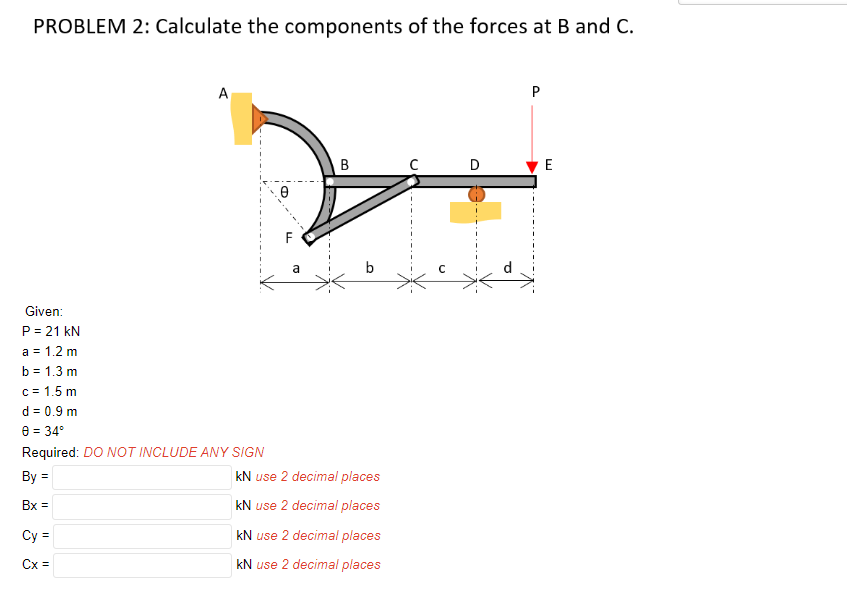 PROBLEM 2: Calculate the components of the forces at B and C.
A
P
B
E
Given:
P = 21 kN
a = 1.2 m
b = 1.3 m
c = 1.5 m
d = 0.9 m
8 = 34°
%3D
Required: DO NOT INCLUDE ANY SIGN
By =
kN use 2 decimal places
Bx =
kN use 2 decimal places
kN use 2 decimal places
%3D
Cx =
kN use 2 decimal places
D.
