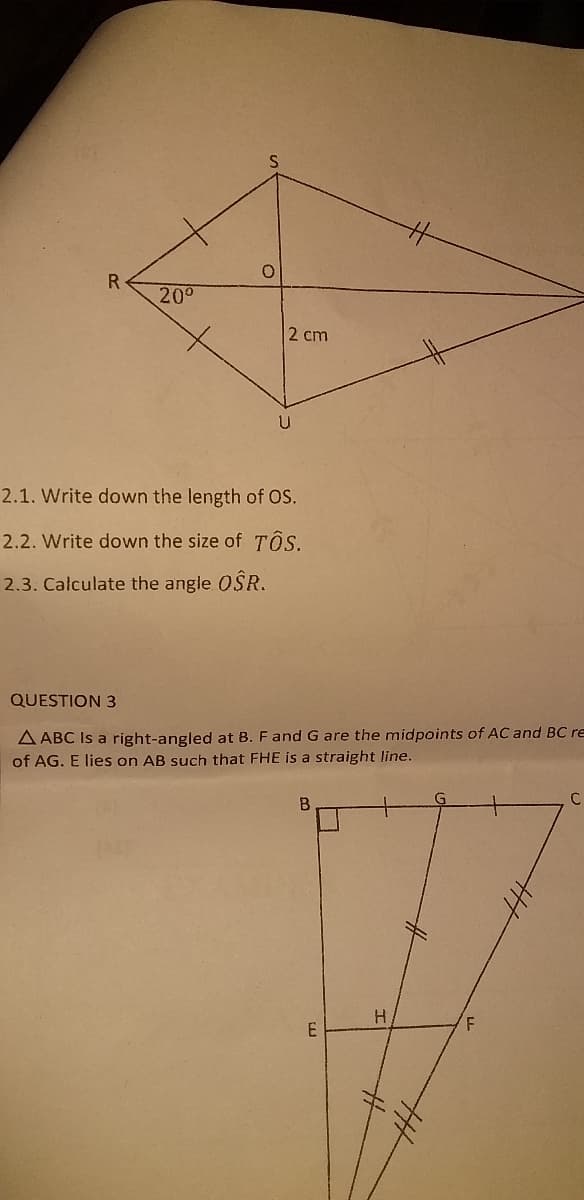 R.
200
2 cm
2.1. Write down the length of OS.
2.2. Write down the size of TÔS.
2.3. Calculate the angle OSR.
QUESTION 3
A ABC Is a right-angled at B. F and G are the midpoints of AC and BC re
of AG. E lies on AB such that FHE is a straight line.
B
