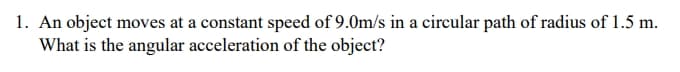 1. An object moves at a constant speed of 9.0m/s in a circular path of radius of 1.5 m.
What is the angular acceleration of the object?
