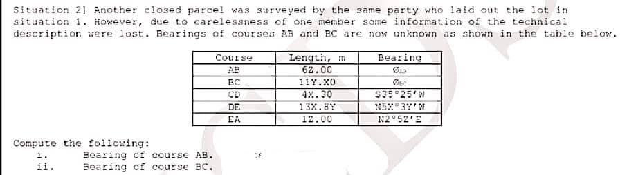 Situation 21 Another closed parcel was surveyed by the same party who laid out the lot in
situation 1. However, due to carelessness of one member some information of the technical
description were lost. Bearings of courses AB and BC are now unknown as shown in the table below.
Bearing
Length, m
62.00
11Y.X0
Course
AB
BC
CD
4х. 30
S35 25 W
N5X 3Y'W
N2°52'E
DE
13X.8Y
EA
12.00
Compute the following:
i.
ii.
Bearing of course AB.
Bearing of course BC.
