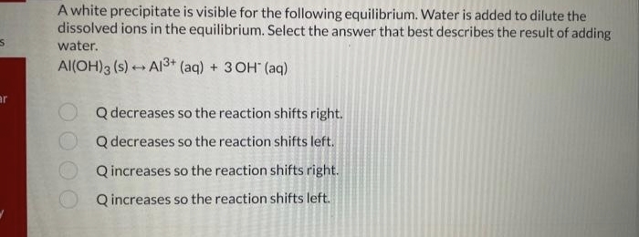 S
ar
A white precipitate is visible for the following equilibrium. Water is added to dilute the
dissolved ions in the equilibrium. Select the answer that best describes the result of adding
water.
Al(OH)3 (s) Al3+ (aq) + 3OH(aq)
-
O Q decreases so the reaction shifts right.
Q decreases so the reaction shifts left.
Q increases so the reaction shifts right.
Q increases so the reaction shifts left.