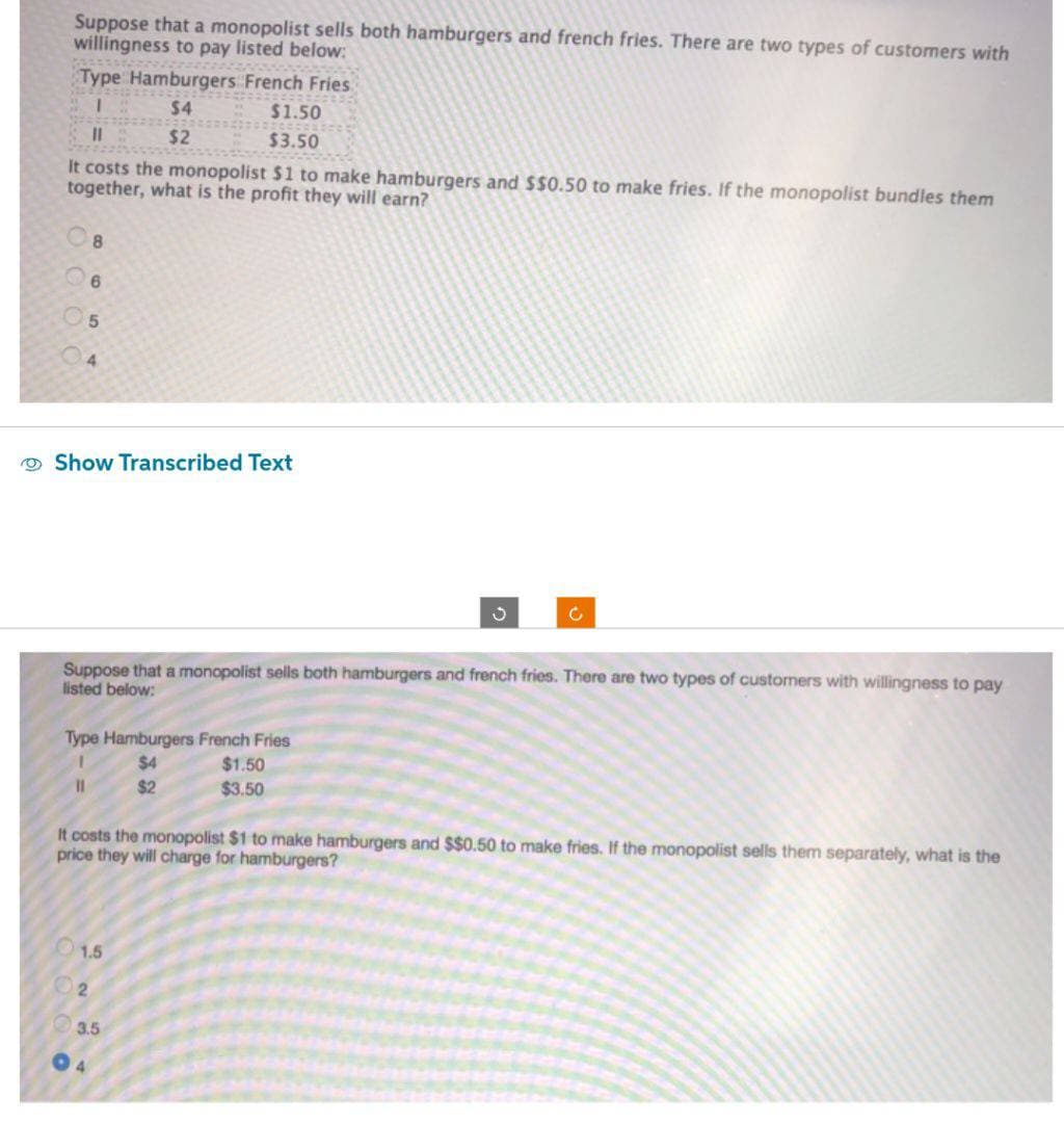 Suppose that a monopolist sells both hamburgers and french fries. There are two types of customers with
willingness to pay listed below:
Type Hamburgers French Fries
1
$4
11
$2
It costs the monopolist $1 to make hamburgers and $$0.50 to make fries. If the monopolist bundles them
together, what is the profit they will earn?
8
5
Show Transcribed Text
11
Type Hamburgers French Fries
$4
$2
$1.50
$3.50
Suppose that a monopolist sells both hamburgers and french fries. There are two types of customers with willingness to pay
listed below:
1.5
02
3.5
04
$1.50
$3.50
3
It costs the monopolist $1 to make hamburgers and $$0.50 to make fries. If the monopolist sells them separately, what is the
price they will charge for hamburgers?
C