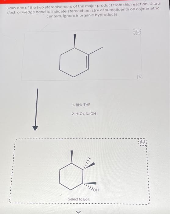 Draw one of the two stereoisomers of the major product from this reaction. Use a
dash or wedge bond to indicate stereochemistry of substituents on asymmetric
centers, Ignore inorganic byproducts.
1. BH₂-THF
2. H₂O₂, NaOH
&
Select to Edit
110H
O