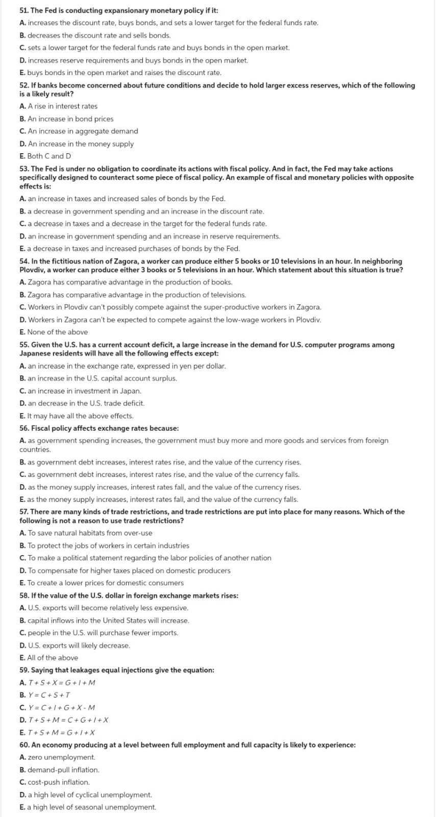 51. The Fed is conducting expansionary monetary policy if it:
A. increases the discount rate, buys bonds, and sets a lower target for the federal funds rate.
B. decreases the discount rate and sells bonds.
C. sets a lower target for the federal funds rate and buys bonds in the open market.
D. increases reserve requirements and buys bonds in the open market.
E. buys bonds in the open market and raises the discount rate.
52. If banks become concerned about future conditions and decide to hold larger excess reserves, which of the following
is a likely result?
A. A rise in interest rates
B. An increase in bond prices
C. An increase in aggregate demand
D. An increase in the money supply
E. Both C and D
53. The Fed is under no obligation to coordinate its actions with fiscal policy. And in fact, the Fed may take actions
specifically designed to counteract some piece of fiscal policy. An example of fiscal and monetary policies with opposite
effects is:
A. an increase in taxes and increased sales of bonds by the Fed.
B. a decrease in government spending and an increase in the discount rate.
C. a decrease in taxes and a decrease in the target for the federal funds rate.
D. an increase in government spending and an increase in reserve requirements.
E. a decrease in taxes and increased purchases of bonds by the Fed.
54. In the fictitious nation of Zagora, a worker can produce either 5 books or 10 televisions in an hour. In neighboring
Plovdiv, a worker can produce either 3 books or 5 televisions in an hour. Which statement about this situation is true?
A. Zagora has comparative advantage in the production of books.
B. Zagora has comparative advantage in the production of televisions.
C. Workers in Plovdiv can't possibly compete against the super-productive workers in Zagora.
D. Workers in Zagora can't be expected to compete against the low-wage workers in Plovdiv.
E. None of the above
55. Given the U.S. has a current account deficit, a large increase in the demand for U.S. computer programs among
Japanese residents will have all the following effects except:
A. an increase in the exchange rate, expressed in yen per dollar.
B. an increase in the U.S. capital account surplus.
C. an increase in investment in Japan.
D. an decrease in the U.S. trade deficit.
E. It may have all the above effects.
56. Fiscal policy affects exchange rates because:
A. as government spending increases, the government must buy more and more goods and services from foreign
countries.
B. as government debt increases, interest rates rise, and the value of the currency rises.
C. as government debt increases, interest rates rise, and the value of the currency falls.
D. as the money supply increases, interest rates fall, and the value of the currency rises.
E. as the money supply increases, interest rates fall, and the value of the currency falls.
57. There are many kinds of trade restrictions, and trade restrictions are put into place for many reasons. Which of the
following is not a reason to use trade restrictions?
A. To save natural habitats from over-use
B. To protect the jobs of workers in certain industries
C. To make a political statement regarding the labor policies of another nation
D. To compensate for higher taxes placed on domestic producers
E. To create a lower prices for domestic consumers
58. If the value of the U.S. dollar in foreign exchange markets rises:
A. U.S. exports will become relatively less expensive.
B. capital inflows into the United States will increase.
C. people in the U.S. will purchase fewer imports.
D. U.S. exports will likely decrease.
E. All of the above
59. Saying that leakages equal injections give the equation:
A. T+S+X=G+1+M
B. Y=C+S+T
C. Y=C+I+G+X-M
D. T+S+M=C+G+I+X
E. T+S+M=G+I+X
60. An economy producing at a level between full employment and full capacity is likely to experience:
A. zero unemployment.
B. demand-pull inflation.
C. cost-push inflation.
D. a high level of cyclical unemployment.
E. a high level of seasonal unemployment.