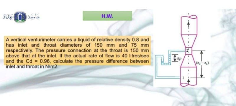 جامعة بغداد
H.W.
A vertical venturimeter carries a liquid of relative density 0.8 and
has inlet and throat diameters of 150 mm and 75 mm
respectively. The pressure connection at the throat is 150 mm
above that at the inlet. If the actual rate of flow is 40 litres/sec
and the Cd = 0.96, calculate the pressure difference between
inlet and throat in N/m2.
2
Ap