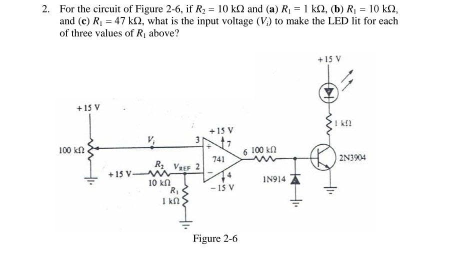2. For the circuit of Figure 2-6, if R₂ = 10 kQ and (a) R₁ = 1 kQ, (b) R₁ = 10 kQ,
and (c) R₁ = 47 k2, what is the input voltage (V) to make the LED lit for each
of three values of R₁ above?
+15 V
100 ΚΩ
+15 V
ΙΚΩ
+15 V
V₁
3
6 100 ΚΩ
741
2N3904
R₂ VREF 2
+15 V M
10 ΚΩ
1N914
R₁
-15 V
ΙΚΩ
Figure 2-6