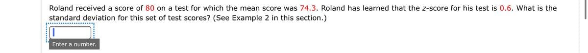 Roland received a score of 80 on a test for which the mean score was 74.3. Roland has learned that the z-score for his test is 0.6. What is the
standard deviation for this set of test scores? (See Example 2 in this section.)
1.
Enter a number.
