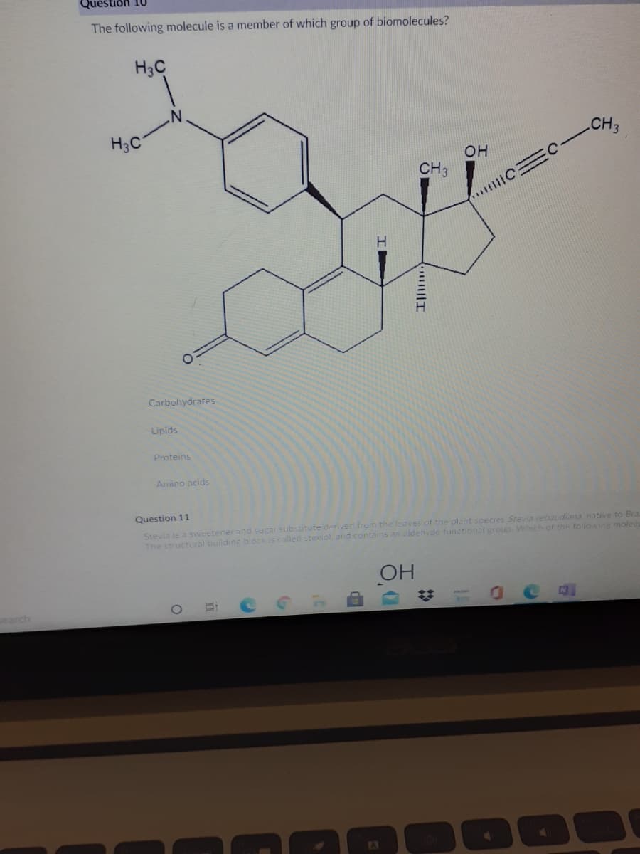 uestion 10
The following molecule is a member of which group of biomolecules?
H3C
H3C
CH3
OH
CH3
Carbohydrates
Lipids
Proteins
Amino acids
Question 11
Stevia is a sweetener and sugar substitute derived from the leaves of the plant species Stevia rebaudiana native to Bra
The structural building block is called steviol. and contains an aldehyde functional group. Which of the tollowing molec
OH
search
