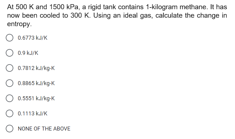 At 500 K and 1500 kPa, a rigid tank contains 1-kilogram methane. It has
now been cooled to 300 K. Using an ideal gas, calculate the change in
entropy.
0.6773 kJ/K
0.9 kJ/K
0.7812 kJ/kg-K
0.8865 kJ/kg-K
0.5551 kJ/kg-K
0.1113 kJ/K
NONE OF THE ABOVE
