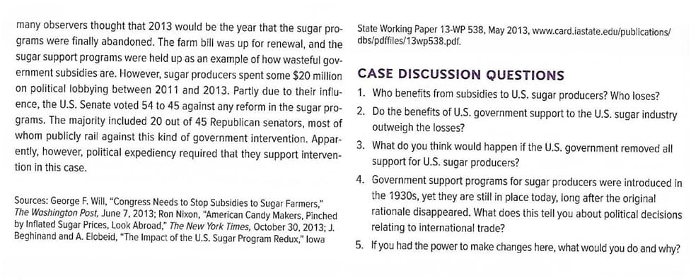 many observers thought that 2013 would be the year that the sugar pro-
grams were finally abandoned. The farm bill was up for renewal, and the
State Working Paper 13-WP 538, May 2013, www.card.iastate.edu/publications/
dbs/pdffiles/13wp538.pdf.
sugar support programs were held up as an example of how wasteful gov-
ernment subsidies are. However, sugar producers spent some $20 million CASE DISCUSSION QUESTIONS
on political lobbying between 2011 and 2013. Partly due to their influ-
ence, the U.S. Senate voted 54 to 45 against any reform in the sugar pro-
1. Who benefits from subsidies to U.S. sugar producers? Who loses?
2. Do the benefits of U.S. government support to the U.S. sugar industry
grams. The majority included 20 out of 45 Republican senators, most of
whom publicly rail against this kind of government intervention. Appar-
ently, however, political expediency required that they support interven-
tion in this case.
outweigh the losses?
3. What do you think would happen if the U.S. government removed all
support for U.S. sugar producers?
4. Government support programs for sugar producers were introduced in
the 1930s, yet they are still in place today, long after the original
rationale disappeared. What does this tell you about political decisions
Sources: George F. Will, "Congress Needs to Stop Subsidies to Sugar Farmers,"
The Washington Post, June 7, 2013; Ron Nixon, "American Candy Makers, Pinched
by Inflated Sugar Prices, Look Abroad," The New York Times, October 30, 2013; J.
Beghinand and A. Elobeid, "The Impact of the U.S. Sugar Program Redux," lowa
relating to international trade?
5. If you had the power to make changes here, what would you do and why?
