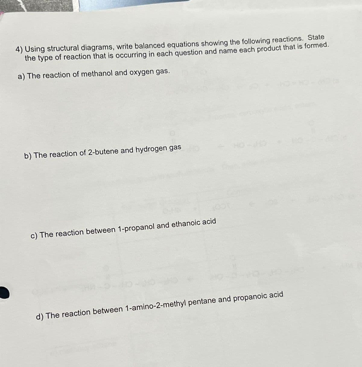 4) Using structural diagrams, write balanced equations showing the following reactions. State
the type of reaction that is occurring in each question and name each product that is formed.
a) The reaction of methanol and oxygen gas.
b) The reaction of 2-butene and hydrogen gas
c) The reaction between 1-propanol and ethanoic acid
d) The reaction between 1-amino-2-methyl pentane and propanoic acid