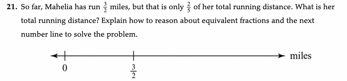 21. So far, Mahelia has run miles, but that is only of her total running distance. What is her
total running distance? Explain how to reason about equivalent fractions and the next
number line to solve the problem.
0
3
N/W
miles
