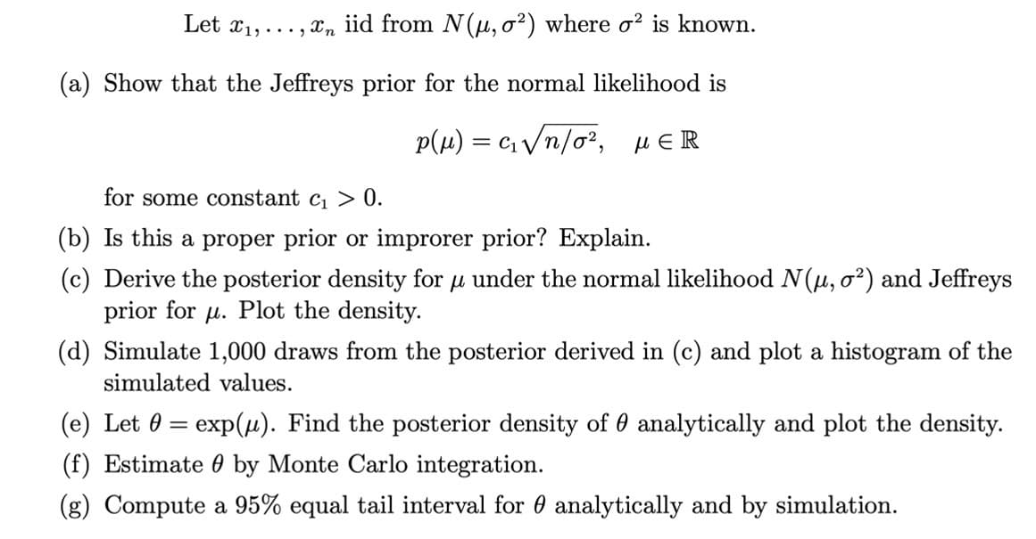 Let x₁,..., n iid from N(u, o²) where o² is known.
(a) Show that the Jeffreys prior for the normal likelihood is
p(μ) = c₁ √n/o², μER
for some constant c₁ > 0.
(b) Is this a proper prior or improrer prior? Explain.
(c) Derive the posterior density for u under the normal likelihood N(μ, o²) and Jeffreys
μ
prior for u. Plot the density.
(d) Simulate 1,000 draws from the posterior derived in (c) and plot a histogram of the
simulated values.
(e) Let 0 = exp(μ). Find the posterior density of analytically and plot the density.
(f) Estimate by Monte Carlo integration.
(g) Compute a 95% equal tail interval for analytically and by simulation.