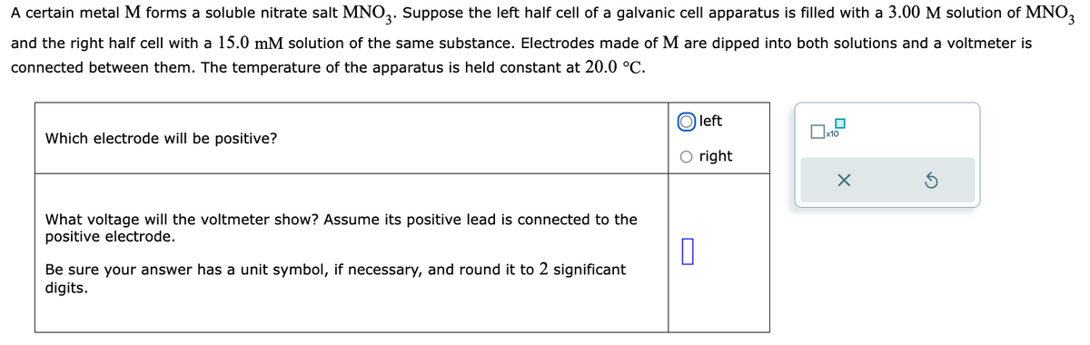 A certain metal M forms a soluble nitrate salt MNO3. Suppose the left half cell of a galvanic cell apparatus is filled with a 3.00 M solution of MNO3
and the right half cell with a 15.0 mM solution of the same substance. Electrodes made of M are dipped into both solutions and a voltmeter is
connected between them. The temperature of the apparatus is held constant at 20.0 °C.
Which electrode will be positive?
What voltage will the voltmeter show? Assume its positive lead is connected to the
positive electrode.
0
Be sure your answer has a unit symbol, if necessary, and round it to 2 significant
digits.
left
O right
☐
x10
X
Ś