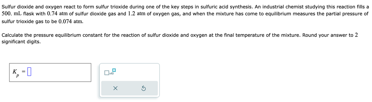 Sulfur dioxide and oxygen react to form sulfur trioxide during one of the key steps in sulfuric acid synthesis. An industrial chemist studying this reaction fills a
500. mL flask with 0.74 atm of sulfur dioxide gas and 1.2 atm of oxygen gas, and when the mixture has come to equilibrium measures the partial pressure of
sulfur trioxide gas to be 0.074 atm.
Calculate the pressure equilibrium constant for the reaction of sulfur dioxide and oxygen at the final temperature of the mixture. Round your answer to 2
significant digits.
K=O 0
Р
x10
X