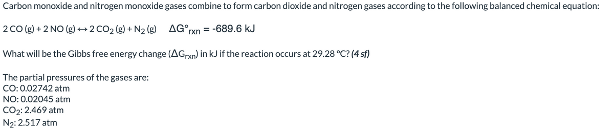Carbon monoxide and nitrogen monoxide gases combine to form carbon dioxide and nitrogen gases according to the following balanced chemical equation:
2 CO (g) + 2 NO (g) → 2 CO₂ (g) + N₂ (g)
AG°rxn = -689.6 kJ
What will be the Gibbs free energy change (AGrxn) in kJ if the reaction occurs at 29.28 °C? (4 sf)
The partial pressures of the gases are:
CO: 0.02742 atm
NO: 0.02045 atm
CO2: 2.469 atm
N₂: 2.517 atm