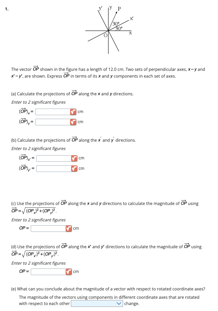 1.
=
(OP), =
The vector OP shown in the figure has a length of 12.0 cm. Two sets of perpendicular axes, x-y and
x'-y', are shown. Express OP in terms of its x and y components in each set of axes.
(a) Calculate the projections of OP along the x and y directions.
Enter to 2 significant figures
✔cm
Enter to 2 significant figures
OP=
cm
✔ cm
Enter to 2 significant figures
OP =
30°
(b) Calculate the projections of OP along the x' and y' directions.
Enter to 2 significant figures
(OP)x=
(OP) y¹ =
✔ cm
30⁰
✔cm
X'
X
(c) Use the projections of OP along the x and y directions to calculate the magnitude of OP using
OP=√(OP)²+(OP)².
✔cm
(d) Use the projections of OP along the x' and y' directions to calculate the magnitude of OP using
OP=√(OP)²+(OP)².
(e) What can you conclude about the magnitude of a vector with respect to rotated coordinate axes?
The magnitude of the vectors using components in different coordinate axes that are rotated
with respect to each other
change.