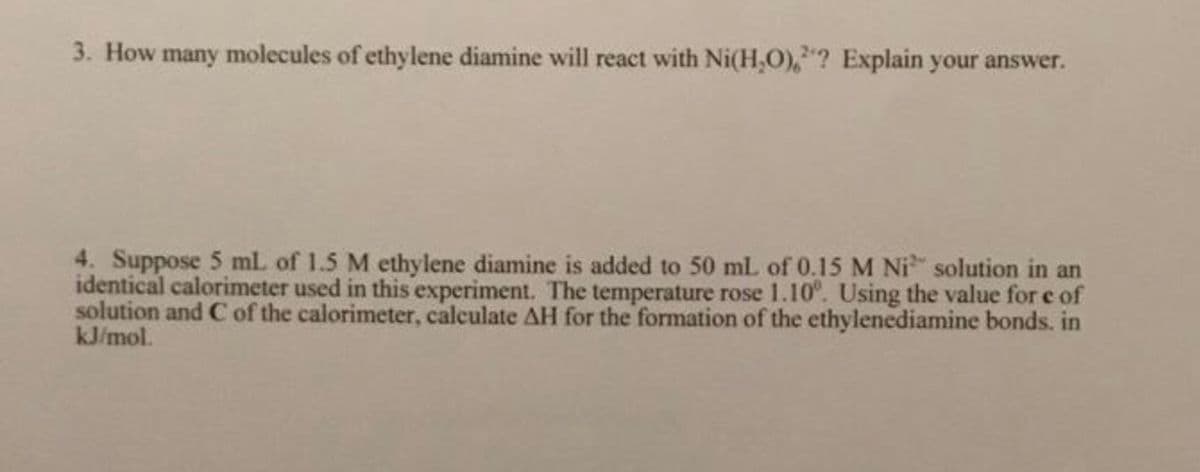 3. How many molecules of ethylene diamine will react with Ni(H,0),"? Explain your answer.
4. Suppose 5 ml of 1.5 M ethylene diamine is added to 50 mL of 0.15 M Ni solution in an
identical calorimeter used in this experiment. The temperature rose 1.10°. Using the value for e of
solution and C of the calorimeter, calculate AH for the formation of the ethylenediamine bonds. in
kJ/mol.
