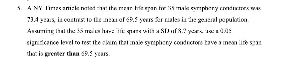 5. A NY Times article noted that the mean life span for 35 male symphony conductors was
73.4
years, in contrast to the mean of 69.5 years for males in the general population.
Assuming that the 35 males have life spans with a SD of 8.7 years, use a 0.05
significance level to test the claim that male symphony conductors have a mean life
span
that is greater than 69.5 years.
