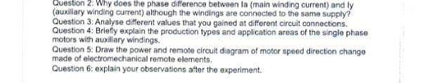 Question 2: Why does the phase difference between la (main winding current) and ly
(auxiliary winding current) although the windings are connected to the same supply?
Question 3: Analyse different values that you gained at different circuit connections.
Question 4: Briefly explain the production types and application areas of the single phase
motors with auxiliary windings.
Question 5: Draw the power and remote circuit diagram of motor speed direction change
made of electromechanical remote elements.
Question 6: explain your observations after the experiment.
