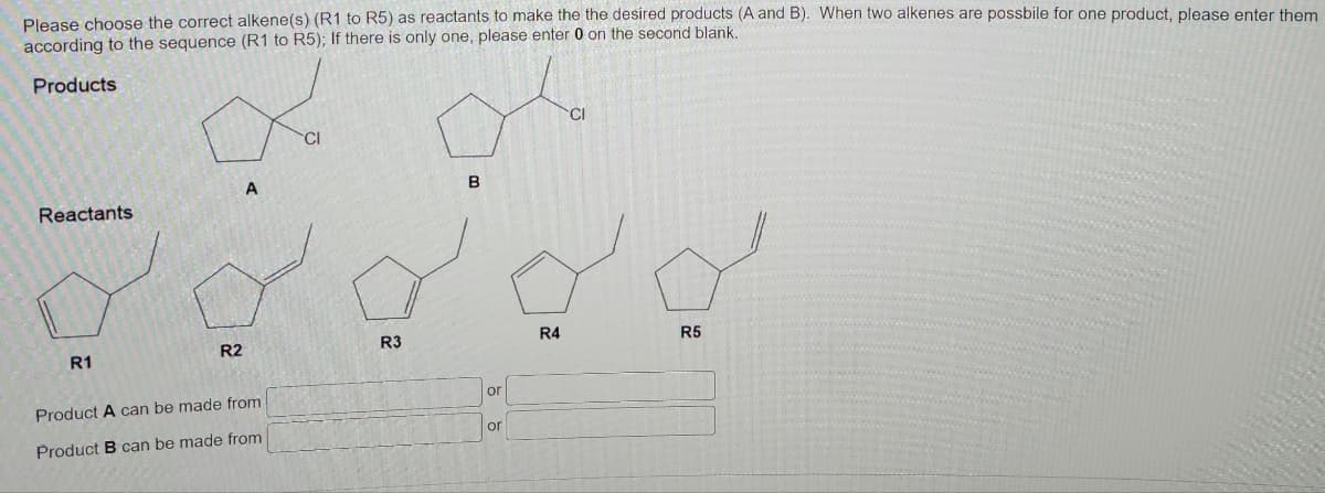 Please choose the correct alkene(s) (R1 to R5) as reactants to make the the desired products (A and B). When two alkenes are possbile for one product, please enter them
according to the sequence (R1 to R5); If there is only one, please enter 0 on the second blank.
Products
Reactants
R1
R2
A
Product A can be made from
Product B can be made from
CI
R3
B
or
or
R4
CI
R5