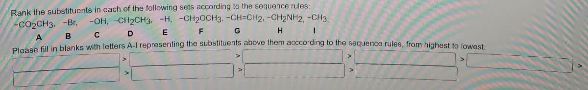 Rank the substituents in each of the following sets according to the sequence rules:
-OH, -CH2CH3, -H, -CH₂OCH3, -CH-CH2, -CH2NH2, -CH3,
-CO2CH3, -Br,
E
F
G
H
I
A
B
с
D
Please fill in blanks with letters A-I representing the substituents above them acccording to the sequence rules, from highest to lowest: