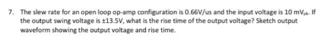 7. The slew rate for an open loop op-amp configuration is O.66V/us and the input voltage is 10 mV If
the output swing voltage is t13.5V, what is the rise time of the output voltage? Sketch output
waveform showing the output voltage and rise time.
