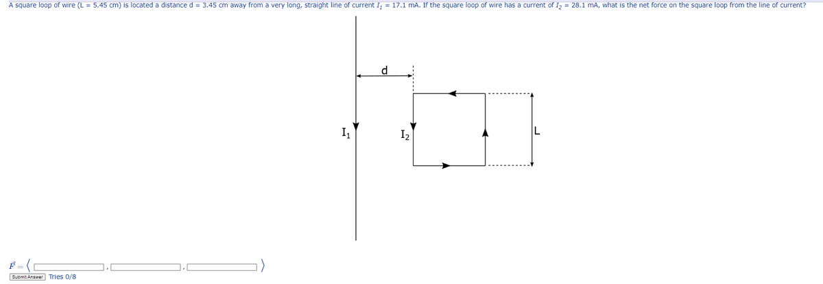 A square loop of wire (L = 5.45 cm) is located a distance d = 3.45 cm away from a very long, straight line of current I₁ = 17.1 mA. If the square loop of wire has a current of I₂ = 28.1 mA, what is the net force on the square loop from the line of current?
F
Submit Answer Tries 0/8
I₁
d
12'