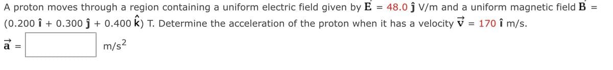 =
A proton moves through a region containing a uniform electric field given by E 48.0 ĵ V/m and a uniform magnetic field B
(0.200 î + 0.300 ĵ + 0.400 K) T. Determine the acceleration of the proton when it has a velocity ✓ = 170 î m/s.
↑
m/s²
=