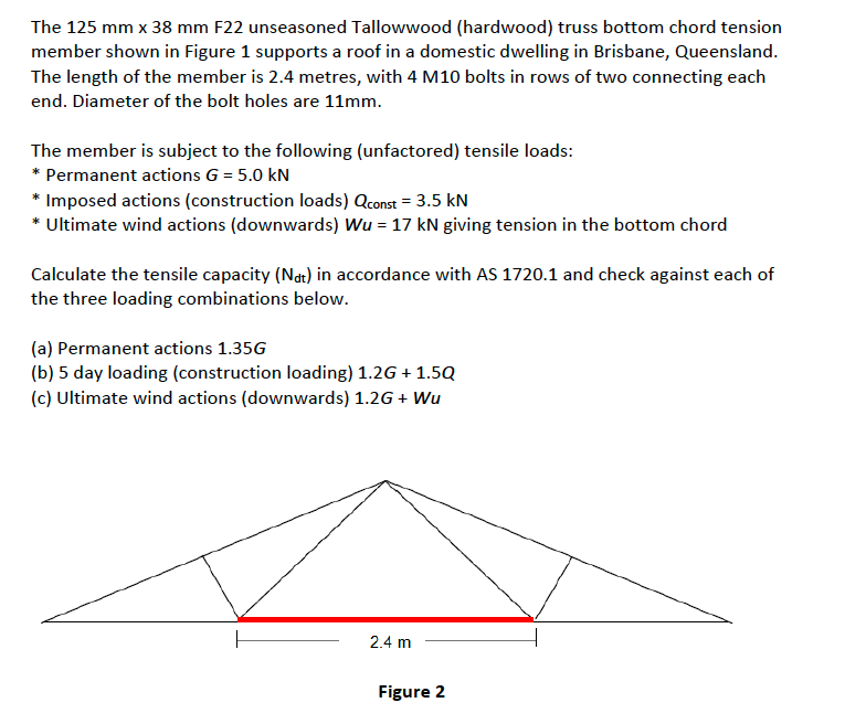 The 125 mm x 38 mm F22 unseasoned Tallowwood (hardwood) truss bottom chord tension
member shown in Figure 1 supports a roof in a domestic dwelling in Brisbane, Queensland.
The length of the member is 2.4 metres, with 4 M10 bolts in rows of two connecting each
end. Diameter of the bolt holes are 11mm.
The member is subject to the following (unfactored) tensile loads:
* Permanent actions G = 5.0 kN
* Imposed actions (construction loads) Qconst = 3.5 kN
* Ultimate wind actions (downwards) Wu = 17 kN giving tension in the bottom chord
Calculate the tensile capacity (Not) in accordance with AS 1720.1 and check against each of
the three loading combinations below.
(a) Permanent actions 1.35G
(b) 5 day loading (construction loading) 1.2G + 1.5Q
(c) Ultimate wind actions (downwards) 1.2G + Wu
2.4 m
Figure 2