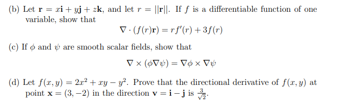 (b) Let r = xi + yj + zk, and let r= ||r. If f is a differentiable function of one
variable, show that
▼(f(r)r) = rf'(r) +3f(r)
(c) If and are smooth scalar fields, show that
▼x (6V) = Vox V
(d) Let f(x, y) = 2x² + xy-y². Prove that the directional derivative of f(x, y) at
point x = (3,-2) in the direction v = i- j is ¾.