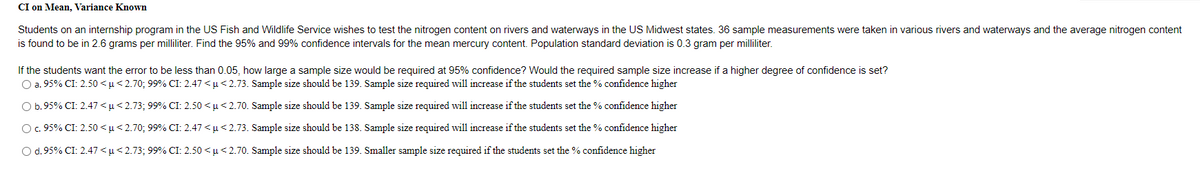 CI on Mean, Variance Known
Students on an internship program in the US Fish and Wildlife Service wishes to test the nitrogen content on rivers and waterways in the US Midwest states. 36 sample measurements were taken in various rivers and waterways and the average nitrogen content
is found to be in 2.6 grams per milliliter. Find the 95% and 99% confidence intervals for the mean mercury content. Population standard deviation is 0.3 gram per milliliter.
If the students want the error to be less than 0.05, how large a sample size would be required at 95% confidence? Would the required sample size increase if a higher degree of confidence is set?
O a. 95% CI: 2.50 <µ< 2.70; 99% CI: 2.47 < µ< 2.73. Sample size should be 139. Sample size required will increase if the students set the % confidence higher
O b.95% CI: 2.47 <µ< 2.73; 99% CI: 2.50 <u<2.70. Sample size should be 139. Sample size required will increase if the students set the % confidence higher
Oc. 95% CI: 2.50 <µ< 2.70; 99% CI: 2.47 < µ< 2.73. Sample size should be 138. Sample size required will increase if the students set the % confidence higher
O d. 95% CI: 2.47 <µ<2.73; 99% CI: 2.50 < µ< 2.70. Sample size should be 139. Smaller sample size required if the students set the % confidence higher
