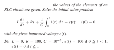 the values of the elements of an
RLC circuit are given. Solve the initial value problem
di
+ Ri +
:| i(t) dr = e(t); i (0) = 0
L.
dt
with the given impressed voltage e(t).
36. L = 0, R = 100, C = 10-3; e(t) = 100 if 0 <t < 1;
e(t) = 0 if t21
