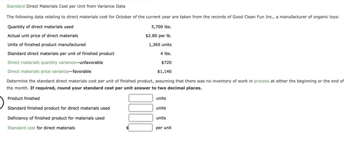 Standard Direct Materials Cost per Unit from Variance Data
The following data relating to direct materials cost for October of the current year are taken from the records of Good Clean Fun Inc., a manufacturer of organic toys:
Quantity of direct materials used
5,700 lbs.
$2.80 per lb.
Actual unit price of direct materials
Units of finished product manufactured
1,365 units
Standard direct materials per unit of finished product
4 lbs.
Direct materials quantity variance-unfavorable
$720
Direct materials price variance-favorable
$1,140
Determine the standard direct materials cost per unit of finished product, assuming that there was no inventory of work in process at either the beginning or the end of
the month. If required, round your standard cost per unit answer to two decimal places.
Product finished
Standard finished product for direct materials used
Deficiency of finished product for materials used
Standard cost for direct materials
units
units
units
per unit