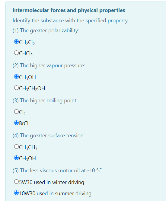 Intermolecular forces and physical properties
Identify the substance with the specified property.
(1) The greater polarizability:
OCH;Cl2
OCHCI3
(2) The higher vapour pressure:
OCH;OH
OCH;CH2OH
(3) The higher boiling point:
Ocl,
BrCl
(4) The greater surface tension:
OCH;CH3
OCH;OH
(5) The less viscous motor oil at -10 °C:
O5W30 used in winter driving
O10W30 used in summer driving
