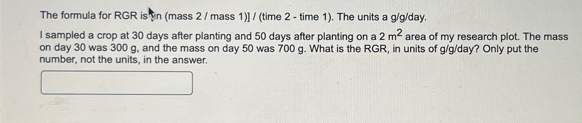 The formula for RGR is in (mass 2 / mass 1)] / (time 2-time 1). The units a g/g/day.
I sampled a crop at 30 days after planting and 50 days after planting on a 2 m² area of my research plot. The mass
on day 30 was 300 g, and the mass on day 50 was 700 g. What is the RGR, in units of g/g/day? Only put the
number, not the units, in the answer.