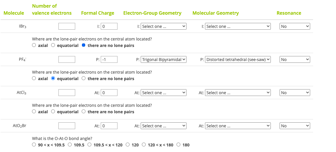 Number of
Molecule
valence electrons
Formal Charge
Electron-Group Geometry
Molecular Geometry
Resonance
IBR3
I: Select one ..
I: Select one ..
No
Where are the lone-pair electrons on the central atom located?
O axial O equatorial O there are no lone pairs
PFA
P: Trigonal Bipyramidal v
P: Distorted tetrahedral (see-saw)
P: -1
No
Where are the lone-pair electrons on the central atom located?
O axial O equatorial O there are no lone pairs
AtCl3
At: 0
At: Select one ...
At: Select one ..
No
Where are the lone-pair electrons on the central atom located?
O axial O equatorial O there are no lone pairs
AtO2Br
At: 0
At: Select one .
At: Select one ..
No
What is the O-At-O bond angle?
O 90 <x< 109.5 O 109.5 O 109.5 < x< 120 O 120 O 120 <x< 180 O 180
