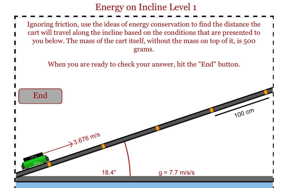 Energy on Incline Level 1
Ignoring friction, use the ideas of energy conservation to find the distance the
cart will travel along the incline based on the conditions that are presented to
you below. The mass of the cart itself, without the mass on top of it, is 500
grams.
When you are ready to check your answer, hit the "End" button.
End
100 cm
>3.676 m/s
135 g
18.4°
g = 7.7 m/s/s
%3D
