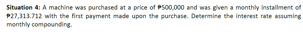 Situation 4: A machine was purchased at a price of $500,000 and was given a monthly installment of
#27,313.712 with the first payment made upon the purchase. Determine the interest rate assuming
monthly compounding.