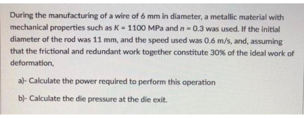 During the manufacturing of a wire of 6 mm in diameter, a metallic material with
mechanical properties such as K = 1100 MPa and n 0.3 was used. If the initial
diameter of the rod was 11 mm, and the speed used was 0.6 m/s, and, assuming
that the frictional and redundant work together constitute 30% of the ideal work of
deformation,
a)- Calculate the power required to perform this operation
b)- Calculate the die pressure at the die exit.
