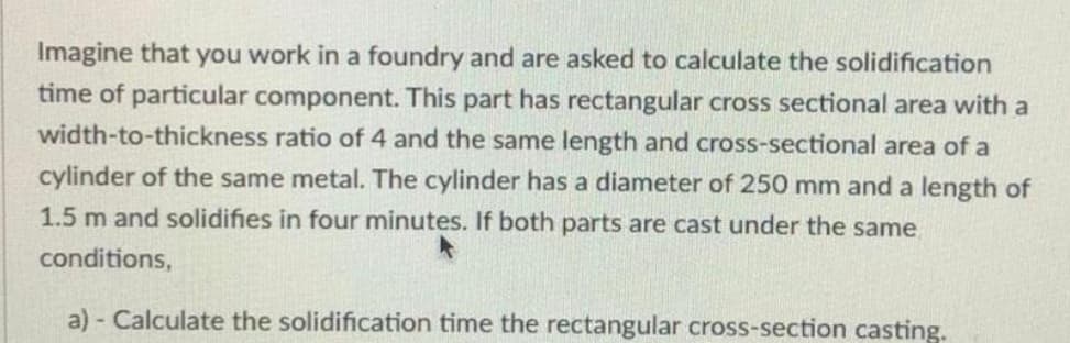 Imagine that you work in a foundry and are asked to calculate the solidification
time of particular component. This part has rectangular cross sectional area with a
width-to-thickness ratio of 4 and the same length and cross-sectional area of a
cylinder of the same metal. The cylinder has a diameter of 250 mm and a length of
1.5 m and solidifies in four minutes. If both parts are cast under the same
conditions,
a) Calculate the solidification time the rectangular cross-section casting.
