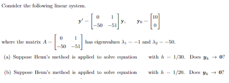 Consider the following linear system.
0
where the matrix A --
y'
0
-50 -51
y, yo
1
-50-51
(a) Suppose Heun's method is applied to solve equation
H
has eigenvalues X₁ = −1 and A₂ = −50.
(b) Suppose Heun's method is applied to solve equation
with h=1/30. Does y → 0?
with h 1/20. Does y → 0?